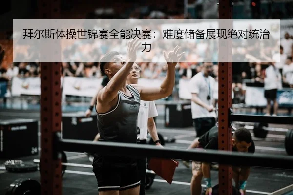 拜尔斯体操世锦赛全能决赛：难度储备展现绝对统治力